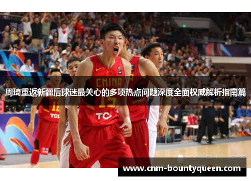 周琦重返新疆后球迷最关心的多项热点问题深度全面权威解析指南篇