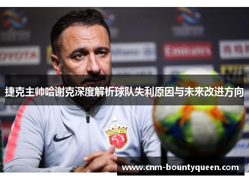 捷克主帅哈谢克深度解析球队失利原因与未来改进方向
