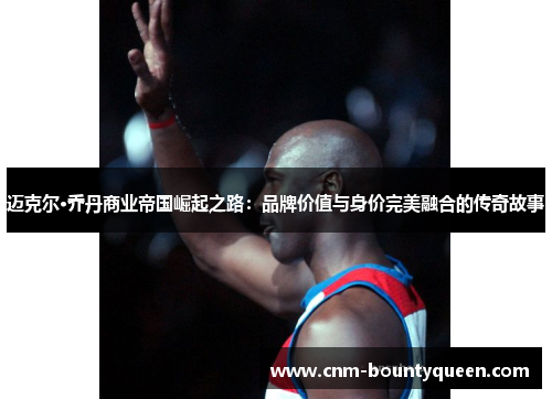 迈克尔·乔丹商业帝国崛起之路：品牌价值与身价完美融合的传奇故事