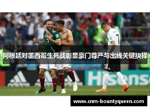 阿根廷对墨西哥生死战彰显豪门尊严与出线关键抉择