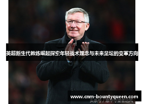 英超新生代教练崛起探索年轻战术理念与未来足坛的变革方向
