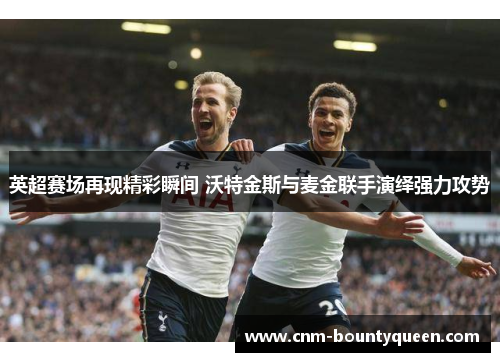 英超赛场再现精彩瞬间 沃特金斯与麦金联手演绎强力攻势