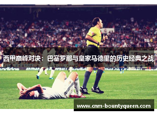 西甲巅峰对决：巴塞罗那与皇家马德里的历史经典之战