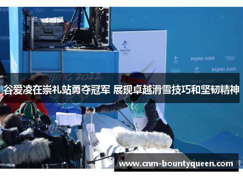 谷爱凌在崇礼站勇夺冠军 展现卓越滑雪技巧和坚韧精神