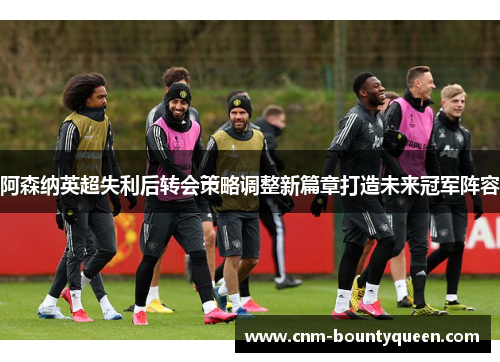 阿森纳英超失利后转会策略调整新篇章打造未来冠军阵容