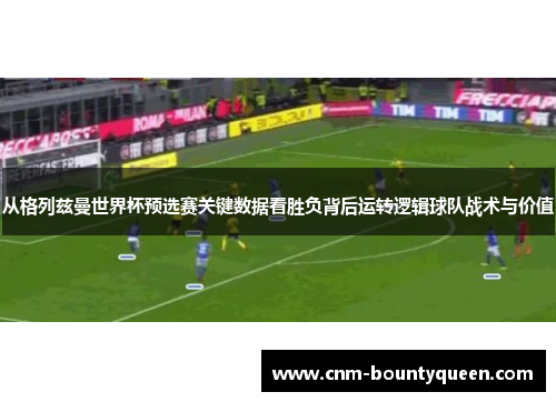 从格列兹曼世界杯预选赛关键数据看胜负背后运转逻辑球队战术与价值