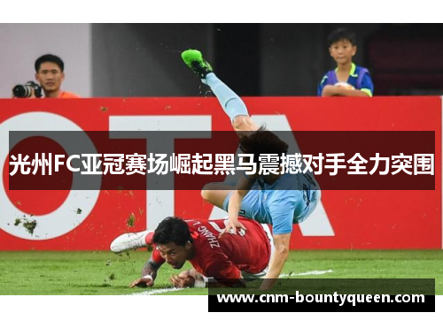 光州FC亚冠赛场崛起黑马震撼对手全力突围