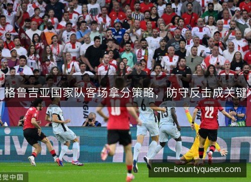 格鲁吉亚国家队客场拿分策略，防守反击成关键